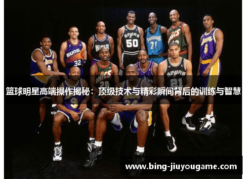篮球明星高端操作揭秘：顶级技术与精彩瞬间背后的训练与智慧
