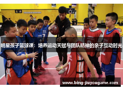 明星孩子篮球课：培养运动天赋与团队精神的亲子互动时光