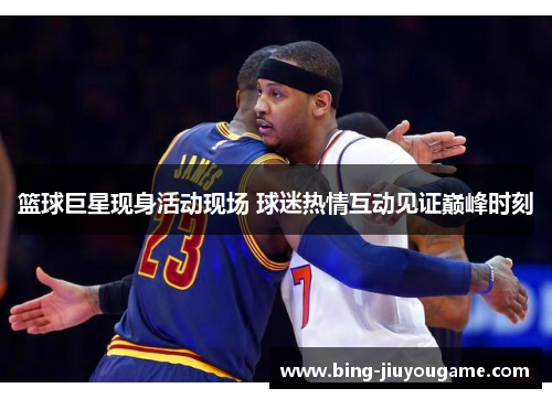 篮球巨星现身活动现场 球迷热情互动见证巅峰时刻