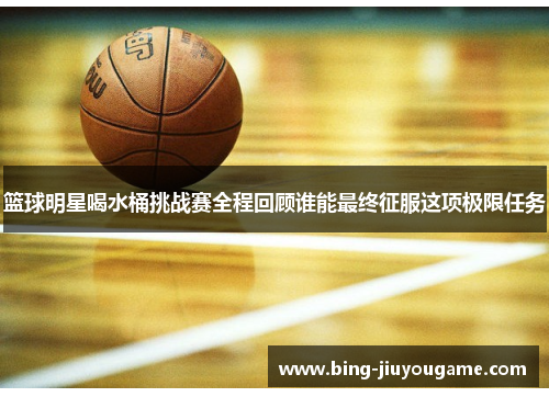 篮球明星喝水桶挑战赛全程回顾谁能最终征服这项极限任务